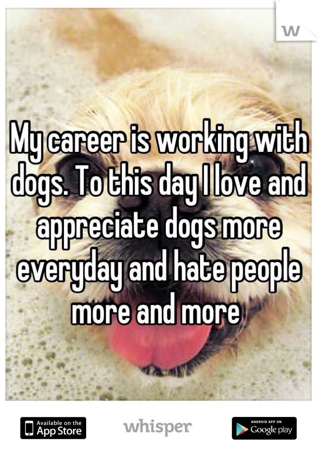 My career is working with dogs. To this day I love and appreciate dogs more everyday and hate people more and more 
