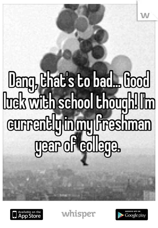 Dang, that's to bad... Good luck with school though! I'm currently in my freshman year of college. 