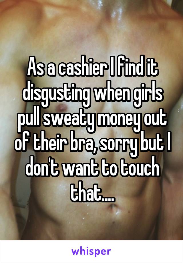 As a cashier I find it disgusting when girls pull sweaty money out of their bra, sorry but I don't want to touch that....