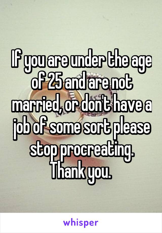 If you are under the age of 25 and are not married, or don't have a job of some sort please stop procreating. Thank you. 