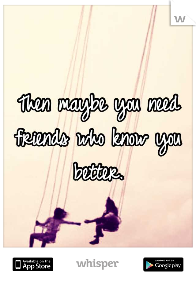 Then maybe you need friends who know you better.