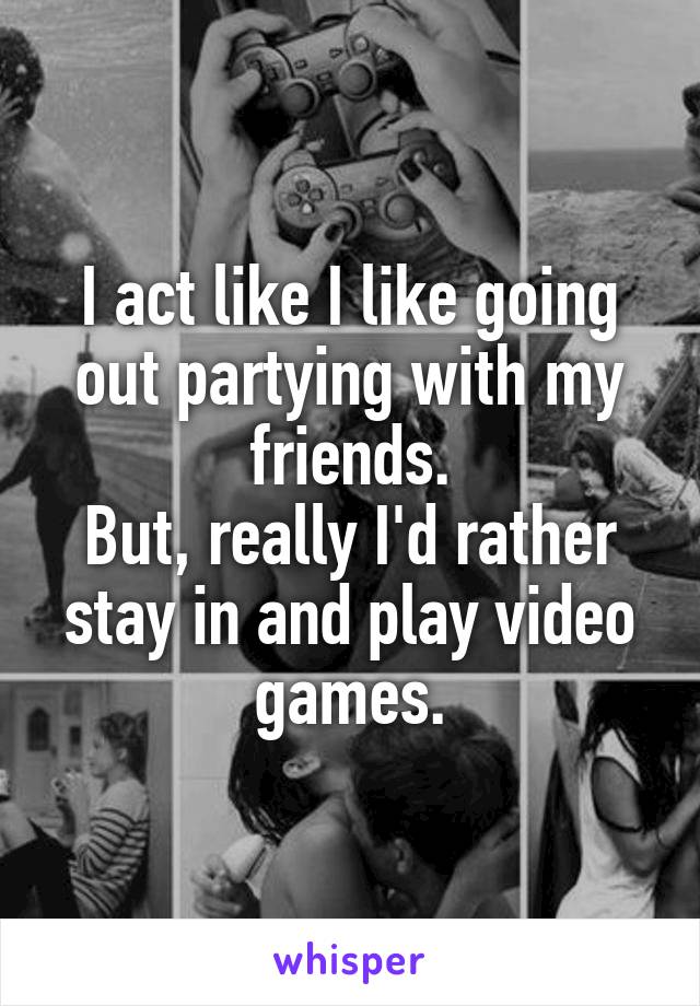 I act like I like going out partying with my friends.
But, really I'd rather stay in and play video games.