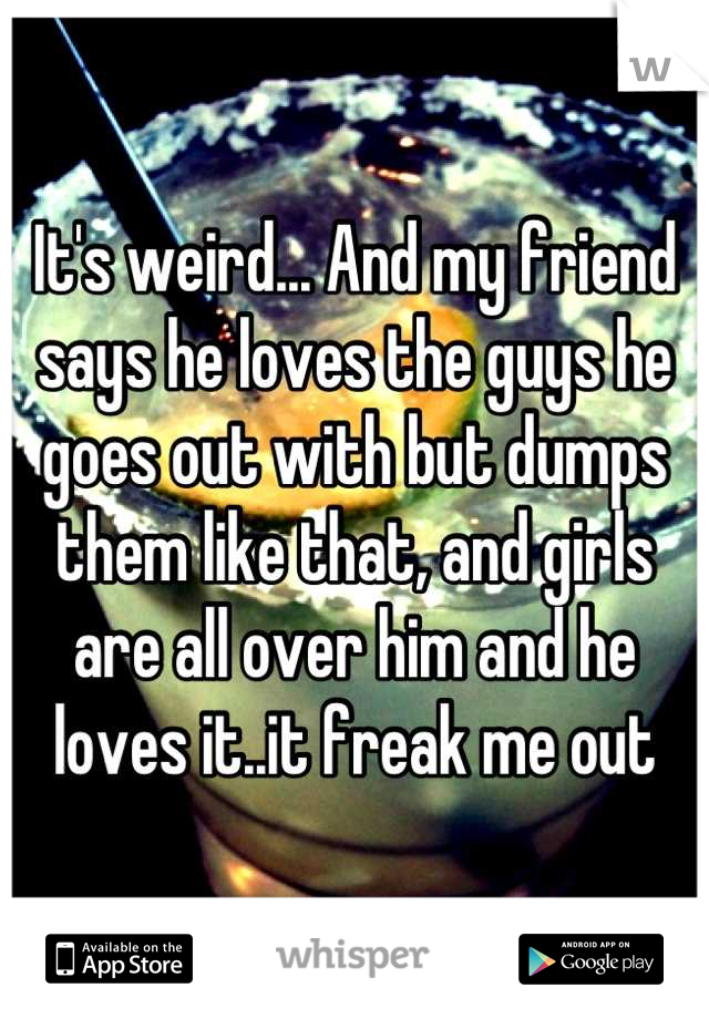 It's weird... And my friend says he loves the guys he goes out with but dumps them like that, and girls are all over him and he loves it..it freak me out
