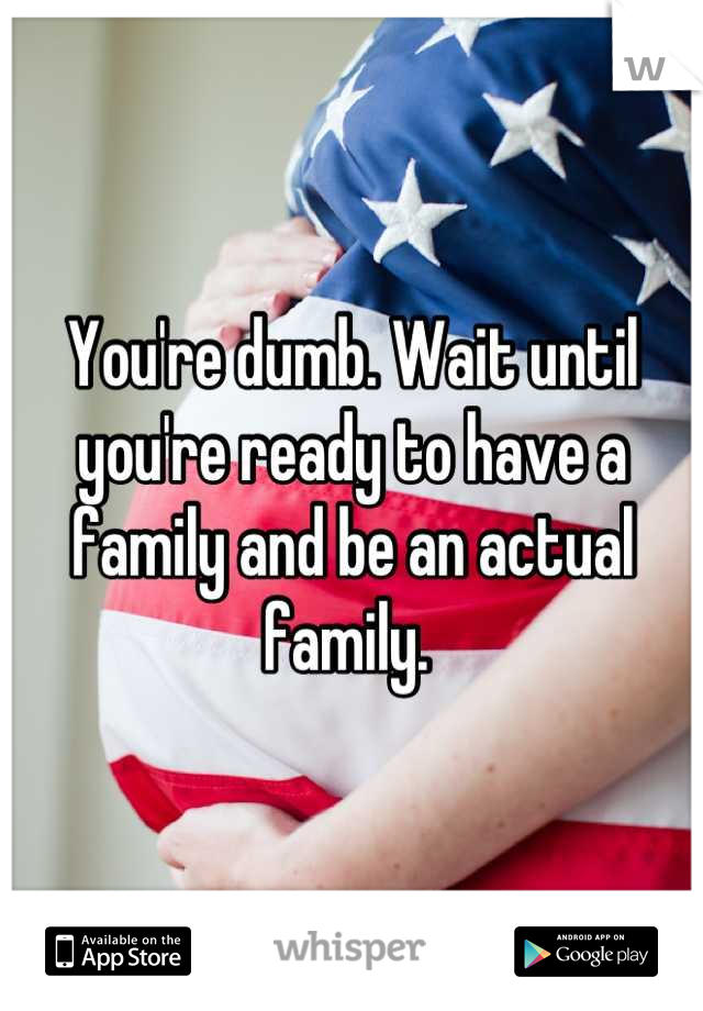 You're dumb. Wait until you're ready to have a family and be an actual family. 