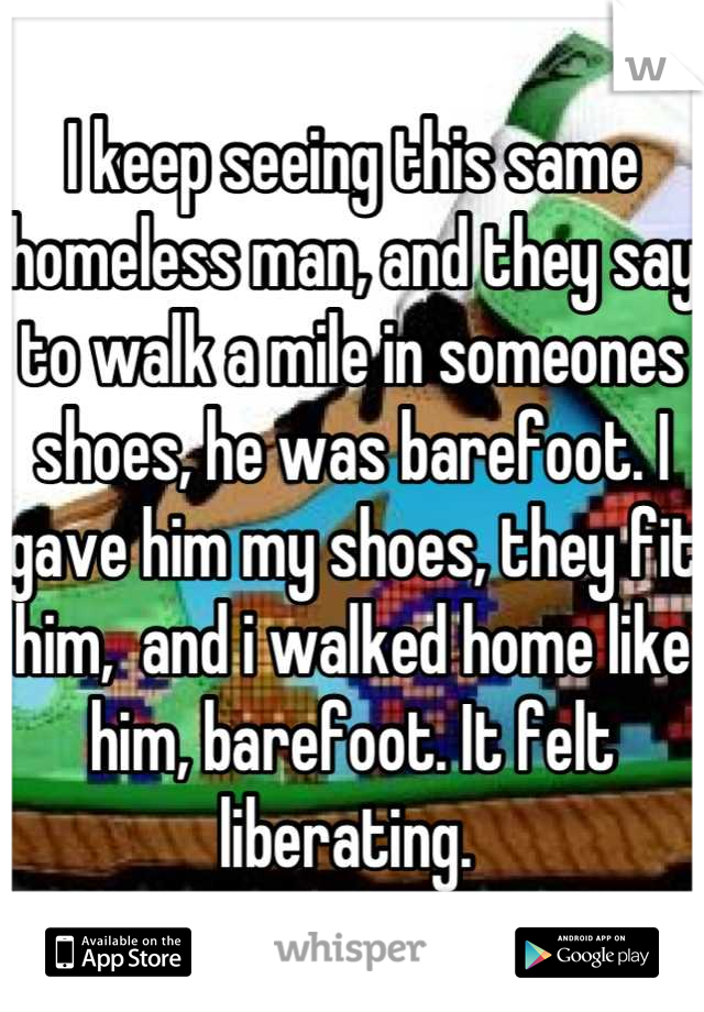 I keep seeing this same homeless man, and they say to walk a mile in someones shoes, he was barefoot. I gave him my shoes, they fit him,  and i walked home like him, barefoot. It felt liberating. 