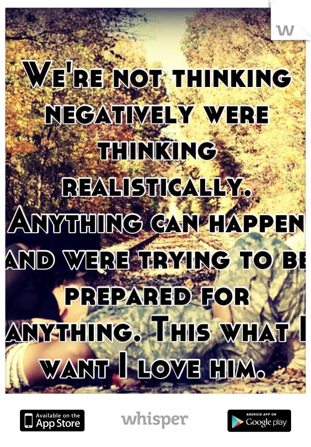 We're not thinking negatively were thinking realistically. Anything can happen and were trying to be prepared for anything. This what I want I love him. 