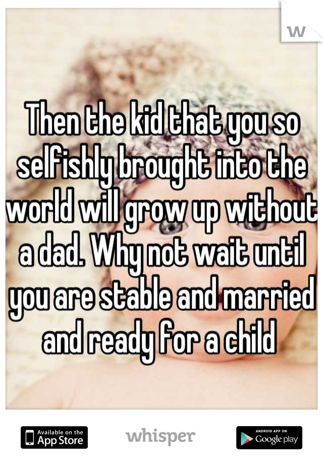 Then the kid that you so selfishly brought into the world will grow up without a dad. Why not wait until you are stable and married and ready for a child 