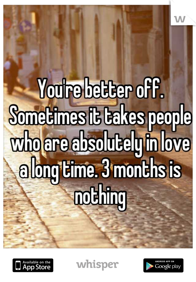 You're better off. Sometimes it takes people who are absolutely in love a long time. 3 months is nothing