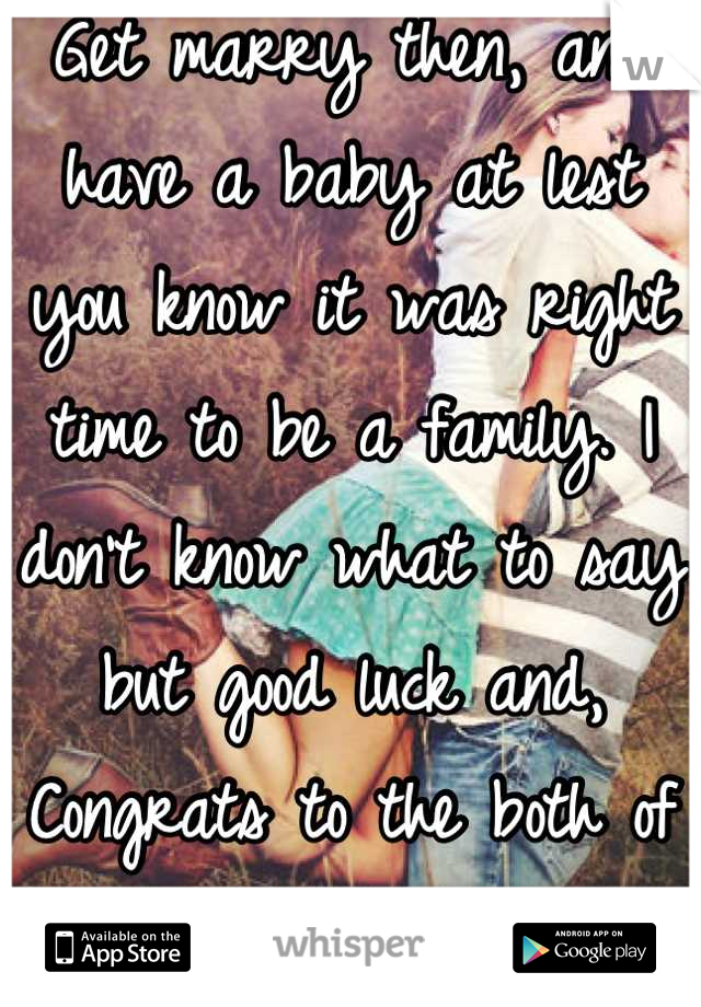 Get marry then, and have a baby at lest you know it was right time to be a family. I don't know what to say but good luck and, Congrats to the both of you:) 