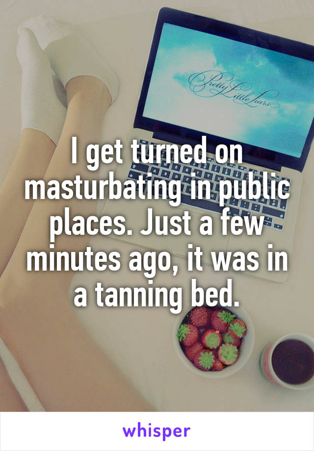 I get turned on masturbating in public places. Just a few minutes ago, it was in a tanning bed.