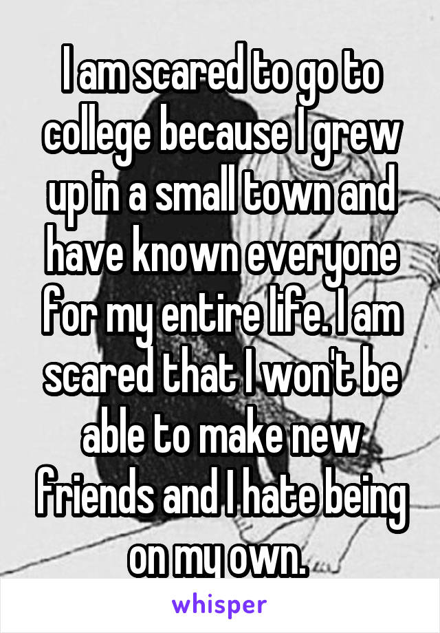 I am scared to go to college because I grew up in a small town and have known everyone for my entire life. I am scared that I won't be able to make new friends and I hate being on my own. 