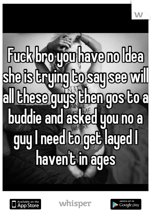 Fuck bro you have no Idea she is trying to say see will all these guys then gos to a buddie and asked you no a guy I need to get layed I haven't in ages