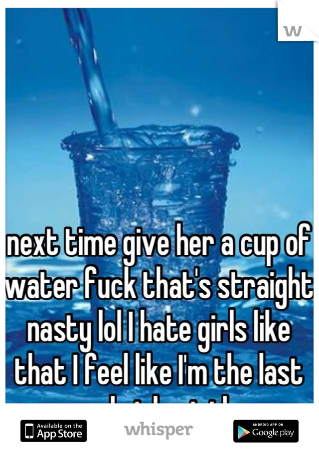 next time give her a cup of water fuck that's straight nasty lol I hate girls like that I feel like I'm the last normal girl out there 