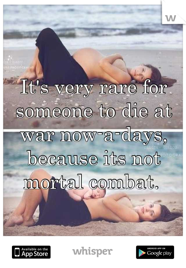 It's very rare for someone to die at war now-a-days, because its not mortal combat. 