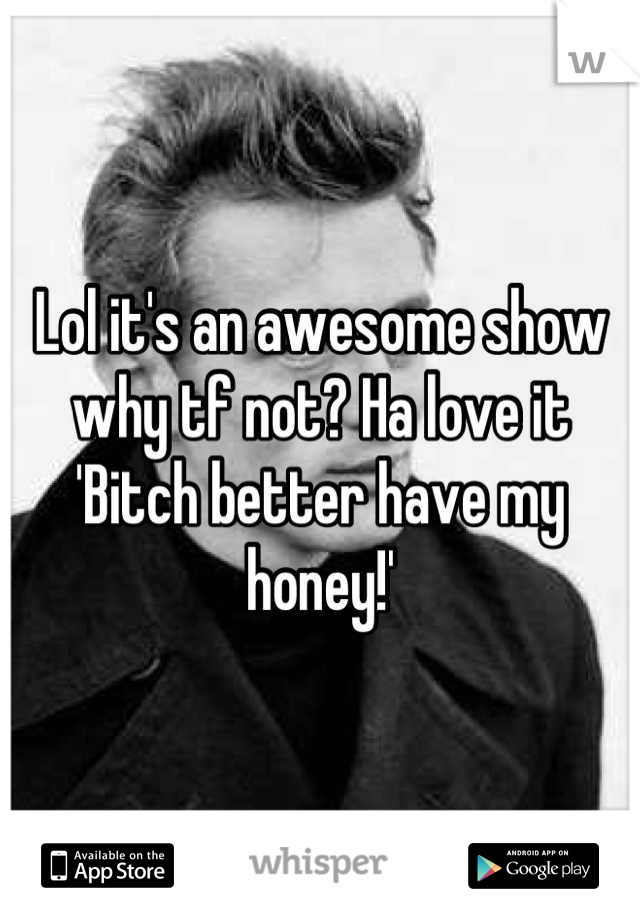 Lol it's an awesome show why tf not? Ha love it
'Bitch better have my honey!'