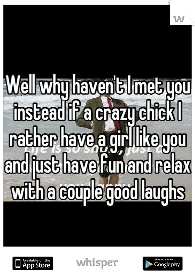Well why haven't I met you instead if a crazy chick I rather have a girl like you and just have fun and relax with a couple good laughs
