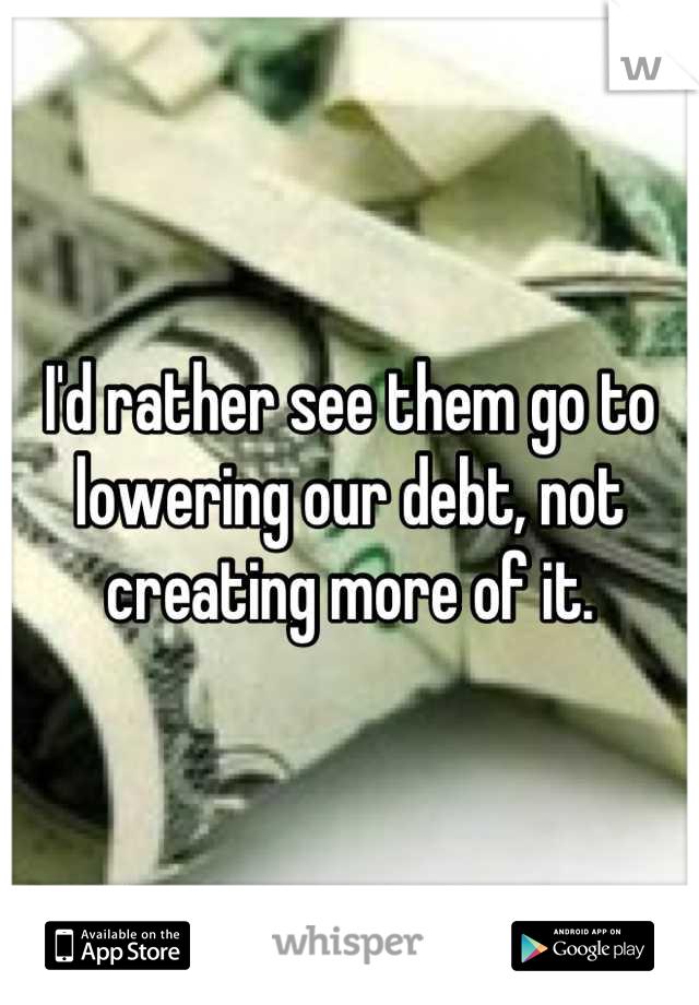 I'd rather see them go to lowering our debt, not creating more of it.