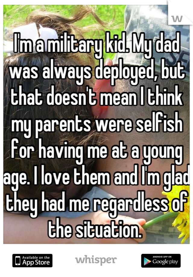 I'm a military kid. My dad was always deployed, but that doesn't mean I think my parents were selfish for having me at a young age. I love them and I'm glad they had me regardless of the situation. 