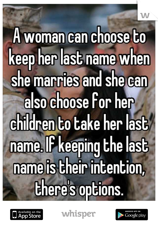 A woman can choose to keep her last name when she marries and she can also choose for her children to take her last name. If keeping the last name is their intention, there's options.