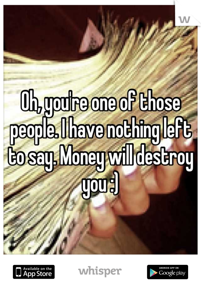 Oh, you're one of those people. I have nothing left to say. Money will destroy you :)