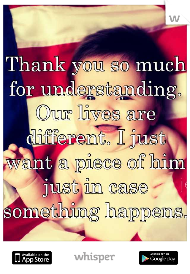 Thank you so much for understanding. Our lives are different. I just want a piece of him just in case something happens. 