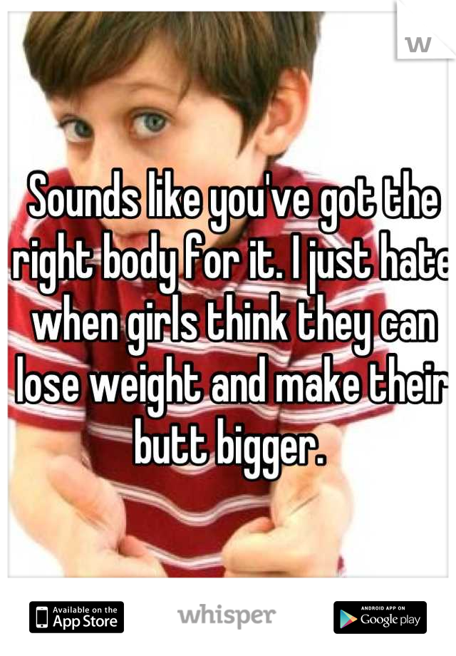 Sounds like you've got the right body for it. I just hate when girls think they can lose weight and make their butt bigger. 