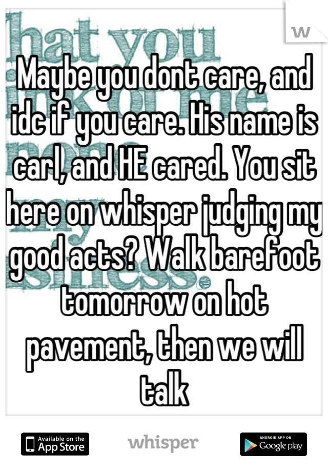 Maybe you dont care, and idc if you care. His name is carl, and HE cared. You sit here on whisper judging my good acts? Walk barefoot tomorrow on hot pavement, then we will talk