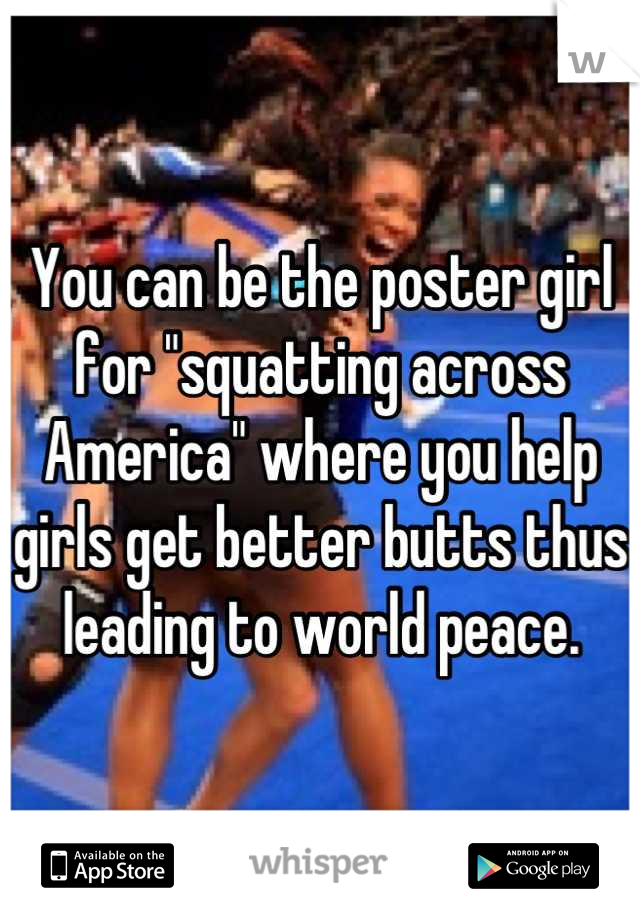 You can be the poster girl for "squatting across America" where you help girls get better butts thus leading to world peace.