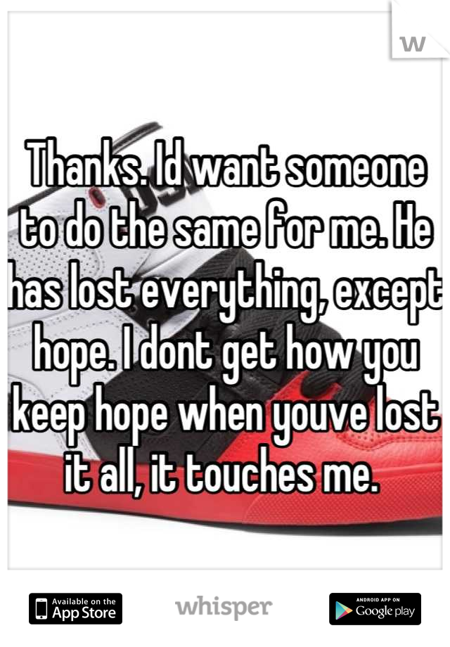 Thanks. Id want someone to do the same for me. He has lost everything, except hope. I dont get how you keep hope when youve lost it all, it touches me. 