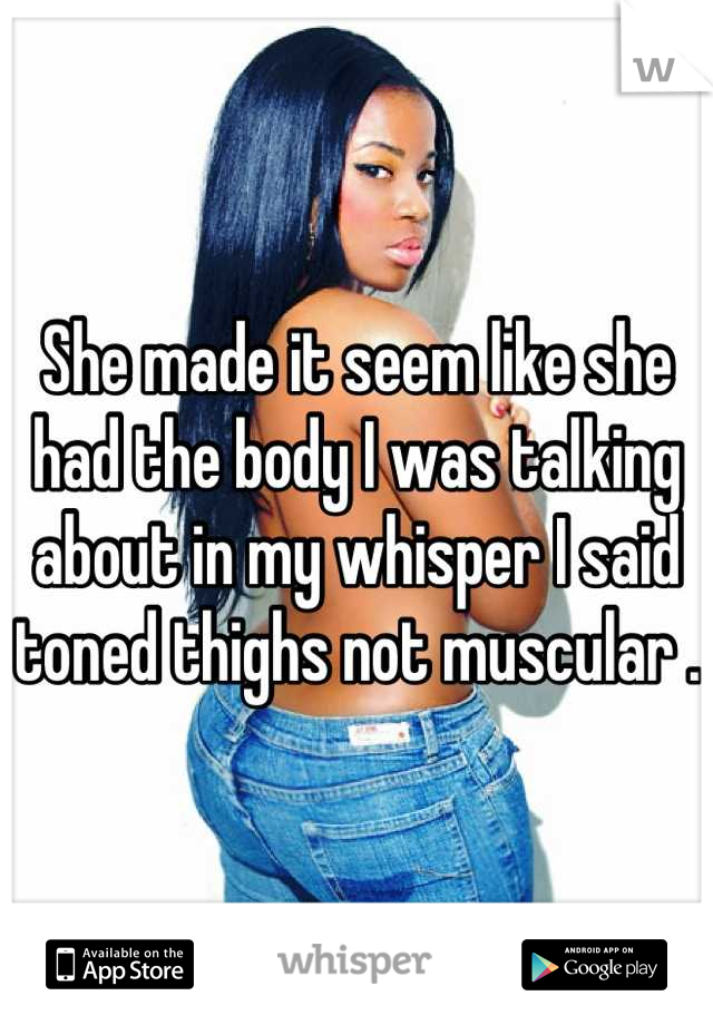 She made it seem like she had the body I was talking about in my whisper I said toned thighs not muscular .