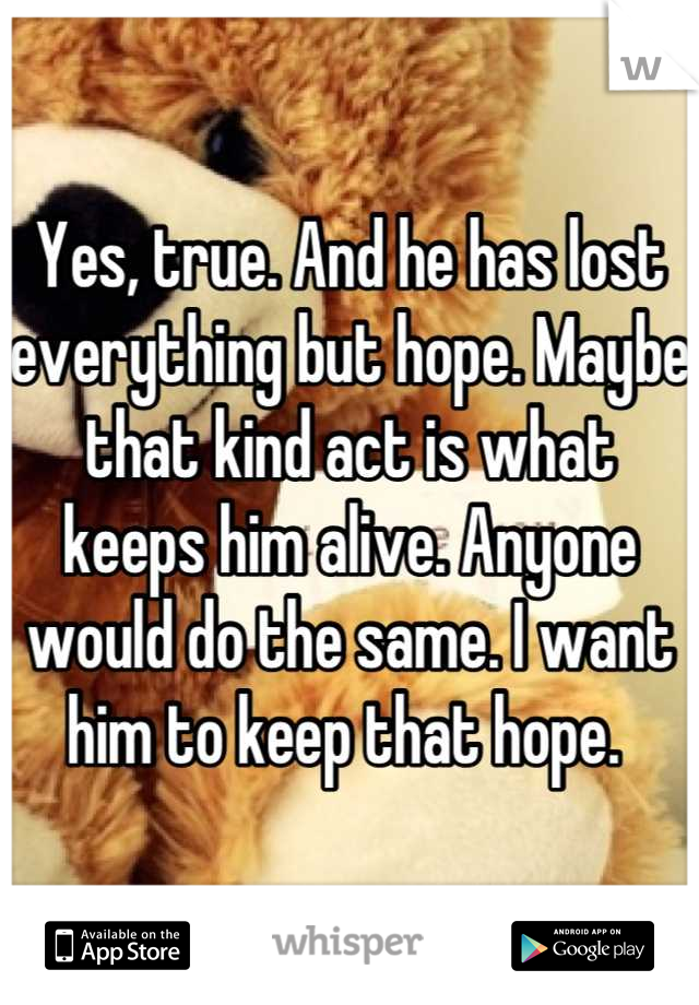 Yes, true. And he has lost everything but hope. Maybe that kind act is what keeps him alive. Anyone would do the same. I want him to keep that hope. 