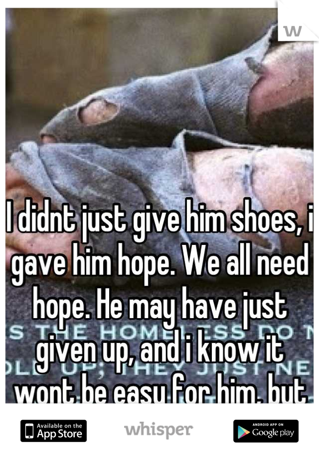 I didnt just give him shoes, i gave him hope. We all need hope. He may have just given up, and i know it wont be easy for him, but he maybe has hope. 