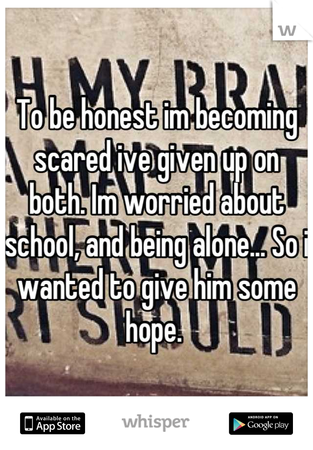 To be honest im becoming scared ive given up on both. Im worried about school, and being alone... So i wanted to give him some hope. 