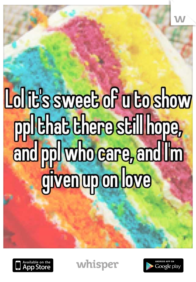 Lol it's sweet of u to show ppl that there still hope, and ppl who care, and I'm given up on love 