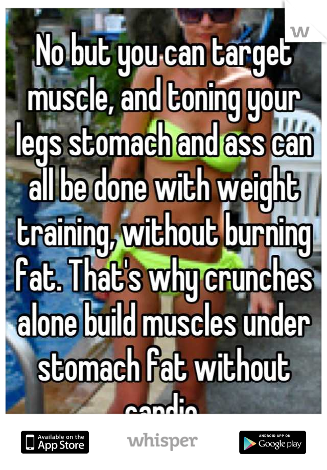 No but you can target muscle, and toning your legs stomach and ass can all be done with weight training, without burning fat. That's why crunches alone build muscles under stomach fat without cardio.
