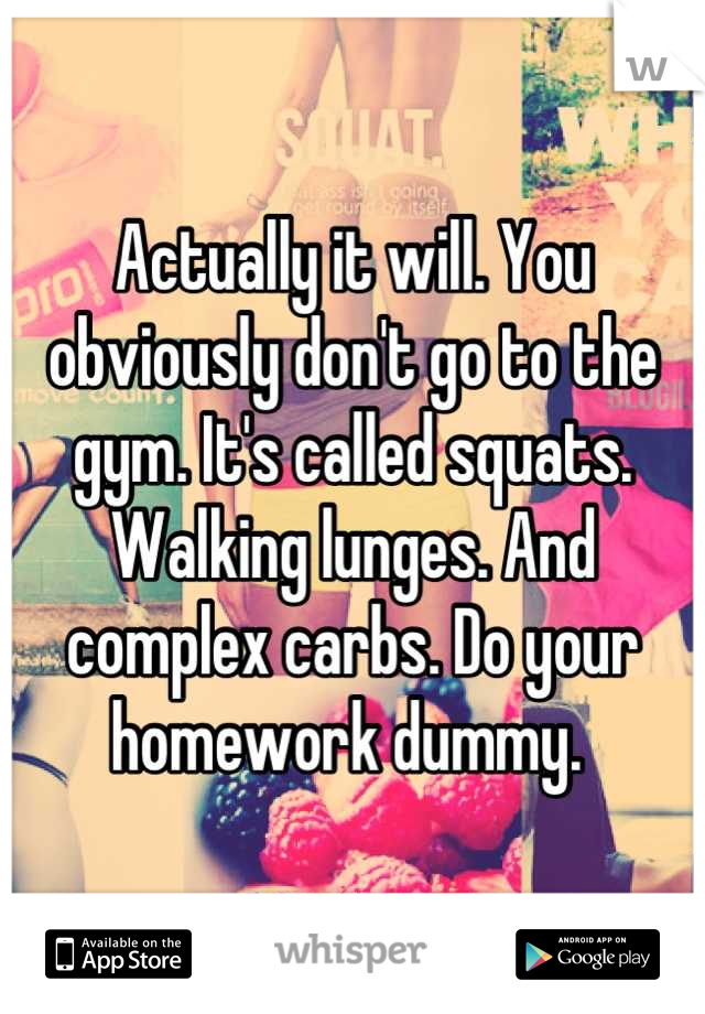 Actually it will. You obviously don't go to the gym. It's called squats. Walking lunges. And complex carbs. Do your homework dummy. 