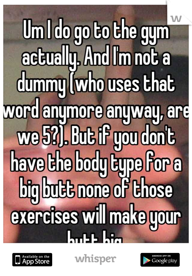 Um I do go to the gym actually. And I'm not a dummy (who uses that word anymore anyway, are we 5?). But if you don't have the body type for a big butt none of those exercises will make your butt big.