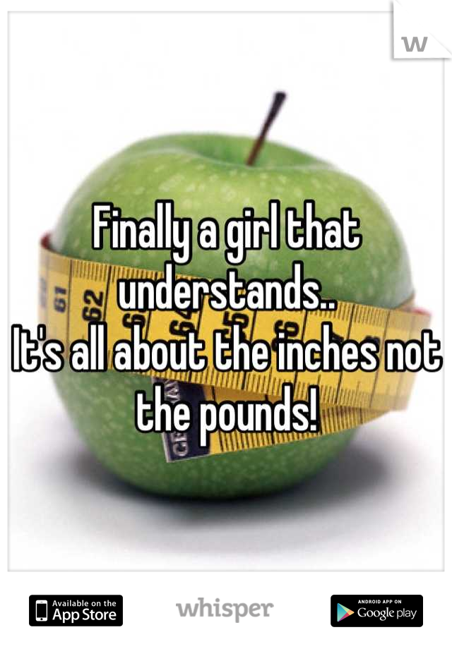 Finally a girl that understands.. 
It's all about the inches not the pounds!