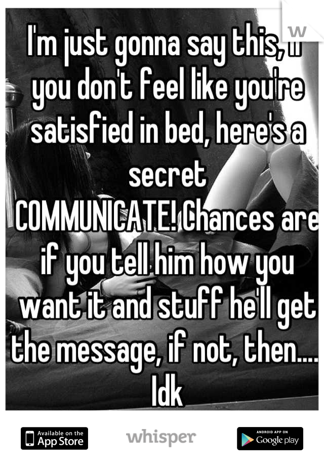 I'm just gonna say this, if you don't feel like you're satisfied in bed, here's a secret 
COMMUNICATE! Chances are if you tell him how you want it and stuff he'll get the message, if not, then..... Idk