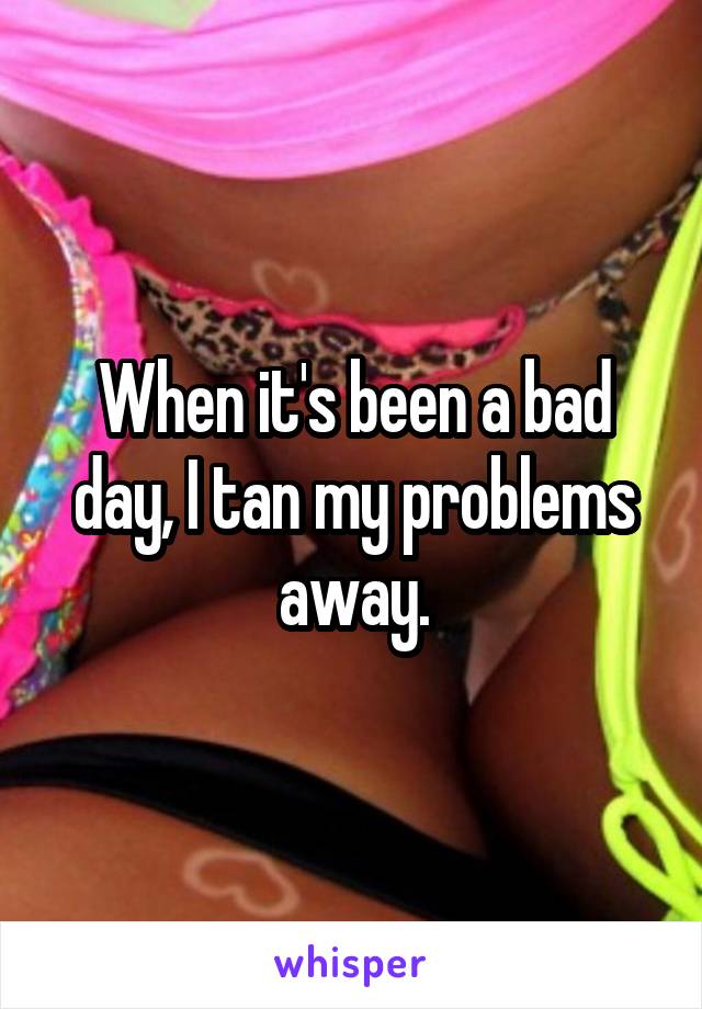 When it's been a bad day, I tan my problems away.