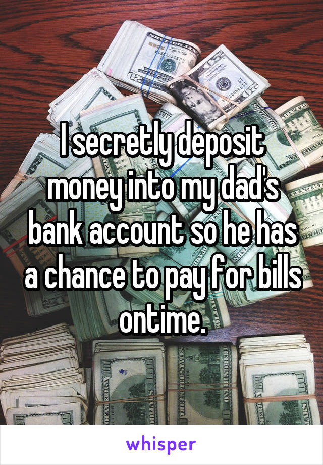 I secretly deposit money into my dad's bank account so he has a chance to pay for bills ontime.
