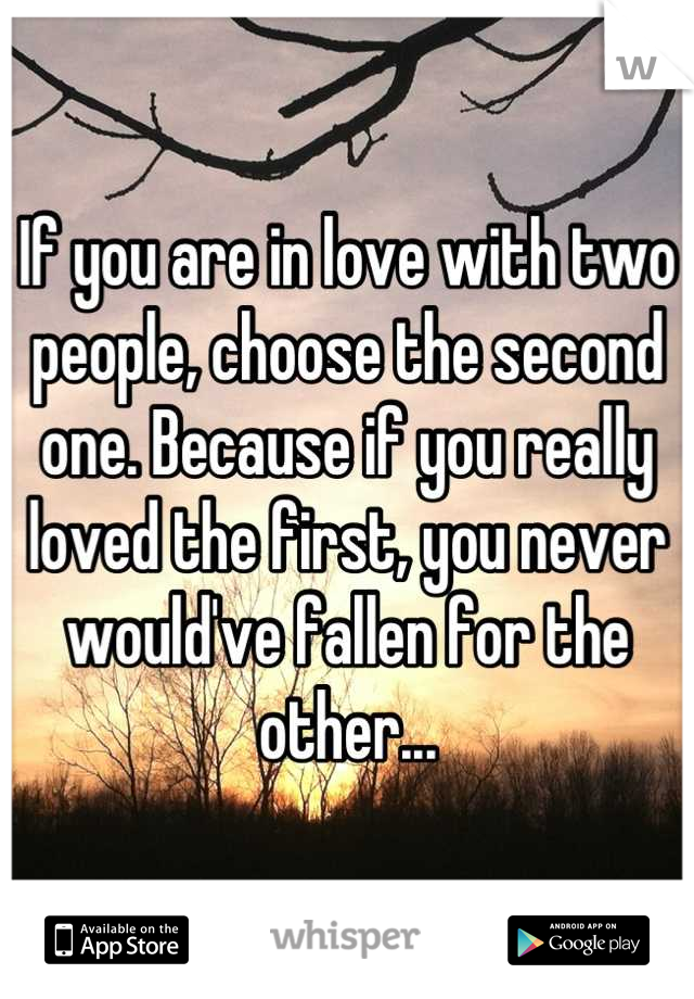 If you are in love with two people, choose the second one. Because if you really loved the first, you never would've fallen for the other...