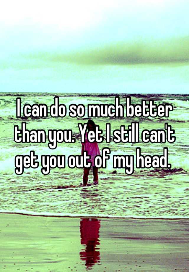 i-can-do-so-much-better-than-you-yet-i-still-can-t-get-you-out-of-my-head