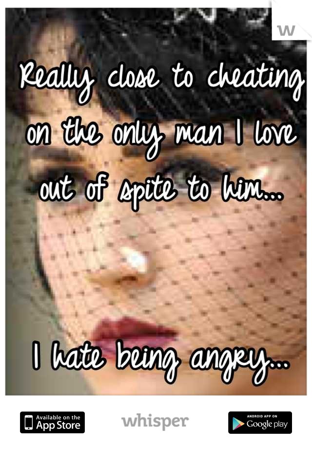 Really close to cheating on the only man I love out of spite to him...


I hate being angry...