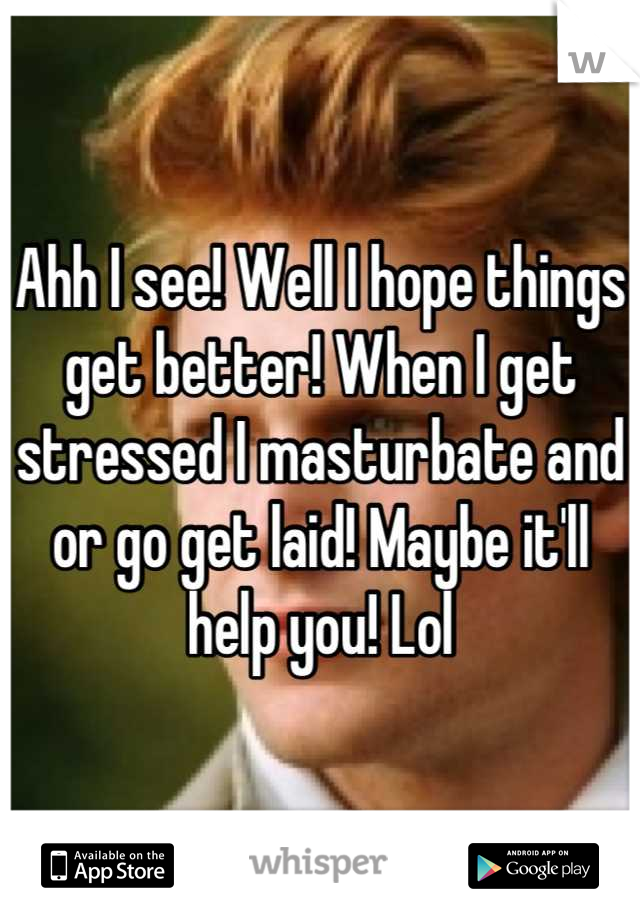 Ahh I see! Well I hope things get better! When I get stressed I masturbate and or go get laid! Maybe it'll help you! Lol