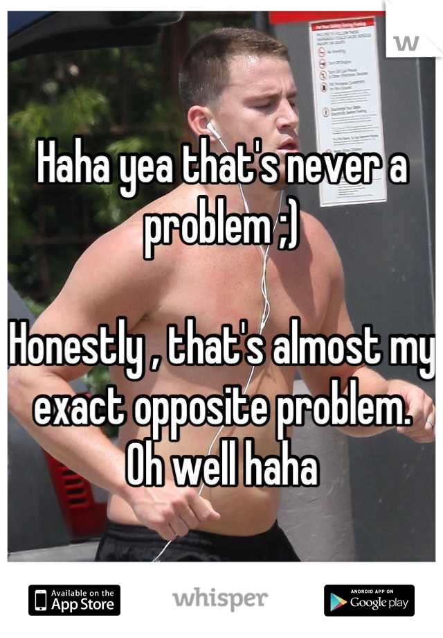 Haha yea that's never a problem ;)

Honestly , that's almost my exact opposite problem.
Oh well haha