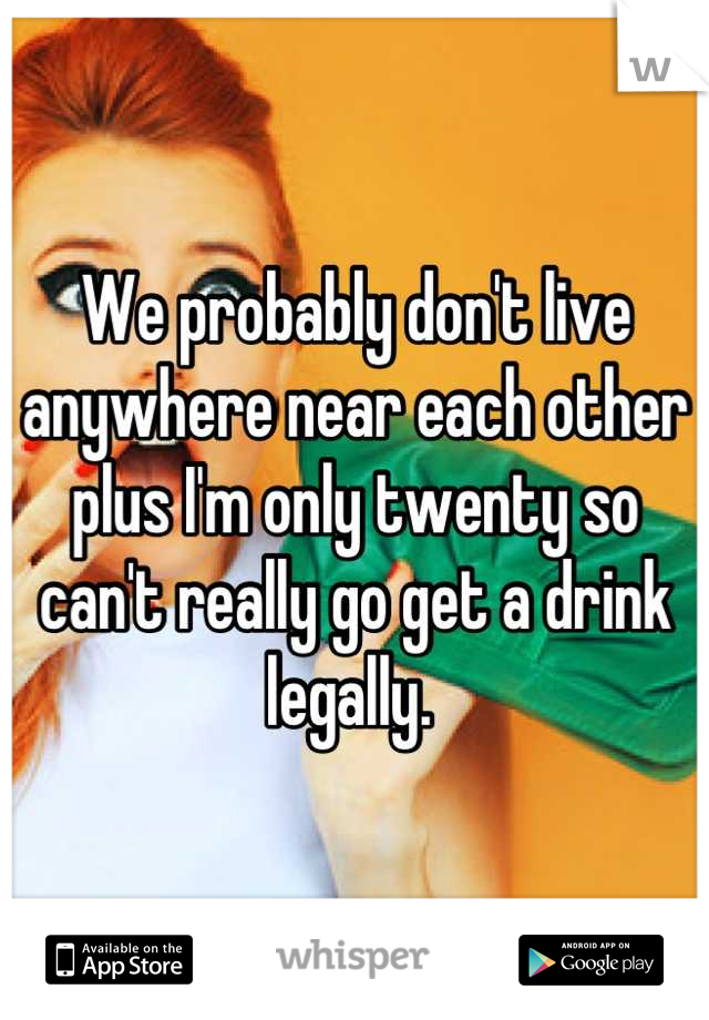 We probably don't live anywhere near each other plus I'm only twenty so can't really go get a drink legally. 