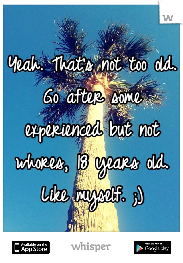 Yeah. That's not too old. Go after some experienced but not whores, 18 years old. Like myself. ;)