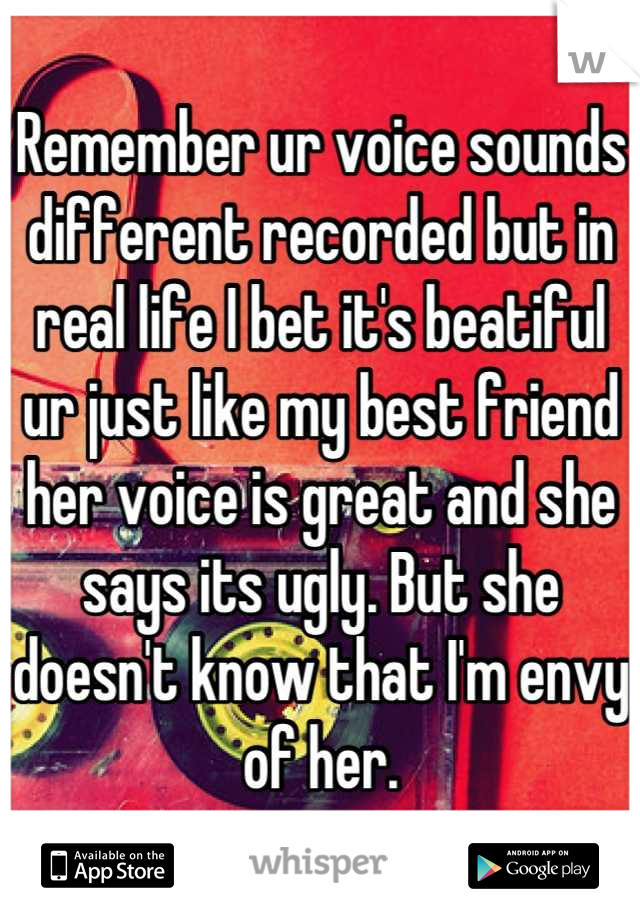 Remember ur voice sounds different recorded but in real life I bet it's beatiful ur just like my best friend her voice is great and she says its ugly. But she doesn't know that I'm envy of her.

