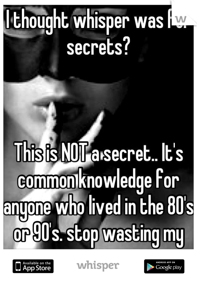 I thought whisper was for secrets? 



This is NOT a secret.. It's common knowledge for anyone who lived in the 80's or 90's. stop wasting my time